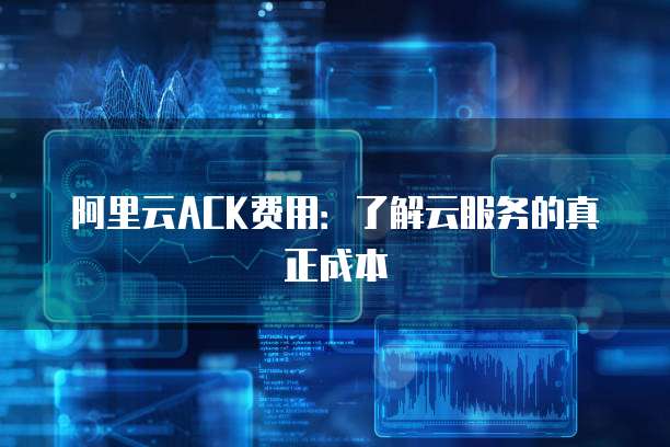 阿里云ACK费用:了解云服务的真正成本