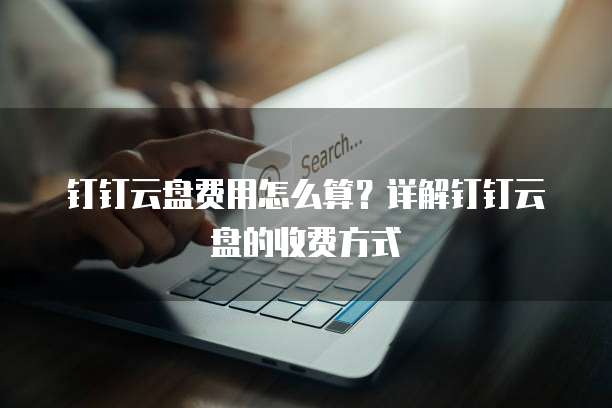 钉钉云盘费用怎么算?详解钉钉云盘的收费方式