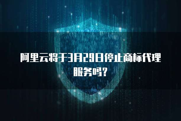 阿里云将于3月29日停止商标代理服务吗?