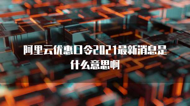 阿里云优惠口令2021最新消息是什么意思啊