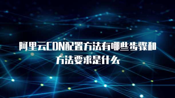阿里云CDN配置方法有哪些步骤和方法要求是什么