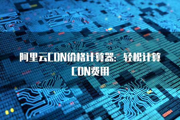 阿里云CDN价格计算器：轻松计算CDN费用