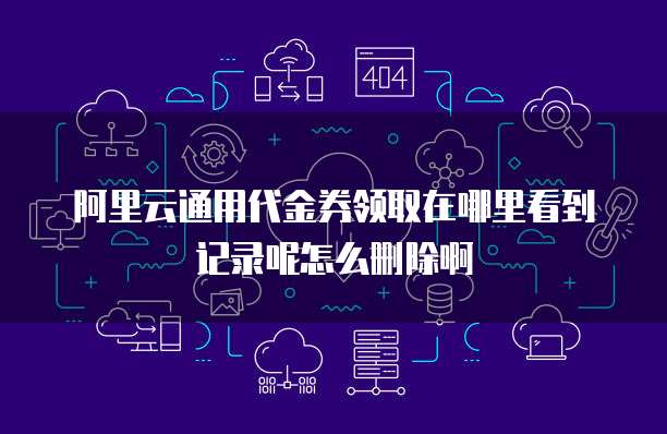 阿里云通用代金券领取在哪里看到记录呢怎么删除啊