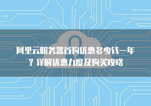 阿里云服务器首购优惠多少钱一年？详解优惠力度及购买攻略