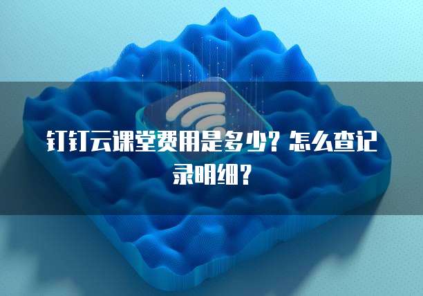 钉钉云课堂费用是多少?怎么查记录明细?