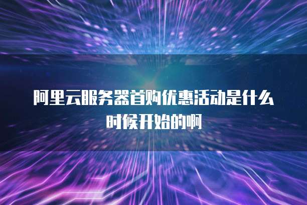 阿里云服务器首购优惠活动是什么时候开始的啊