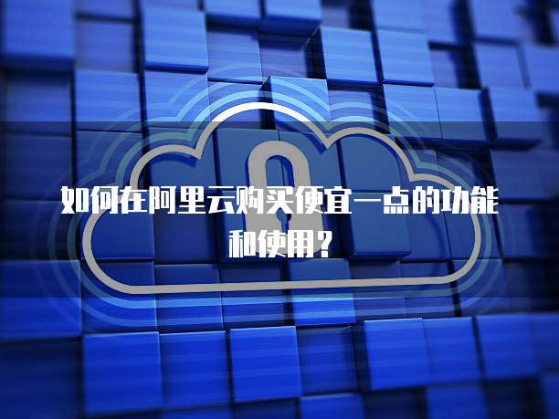 如何在阿里云购买便宜一点的功能和使用?