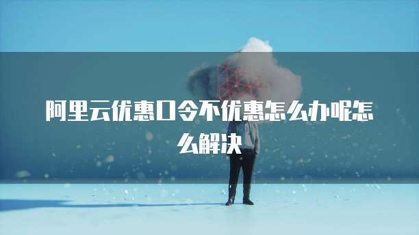 阿里云优惠口令不优惠怎么办呢怎么解决