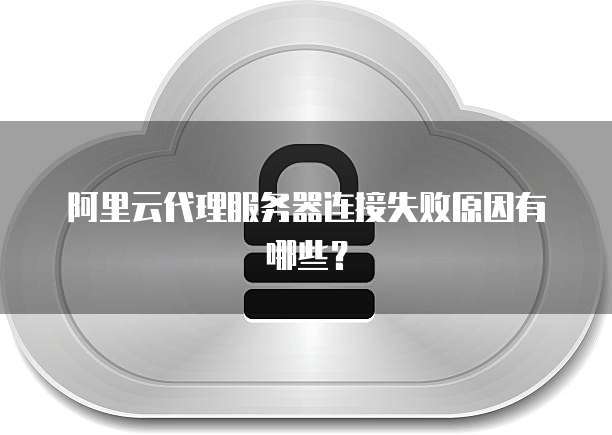 阿里云代理服务器连接失败原因有哪些?