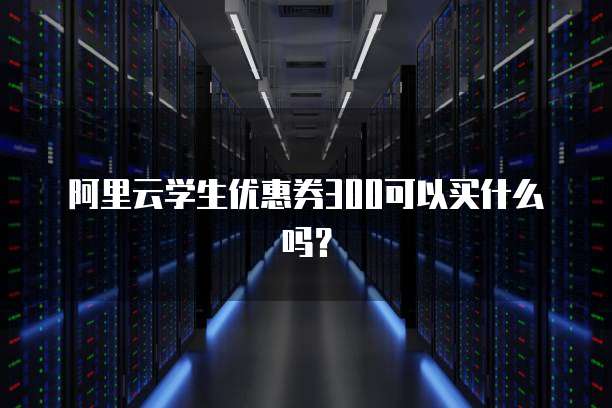 阿里云学生优惠券300可以买什么吗?