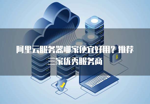 阿里云服务器哪家便宜好用?推荐三家优秀服务商