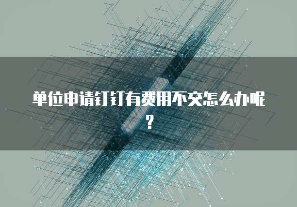 单位申请钉钉有费用不交怎么办呢?