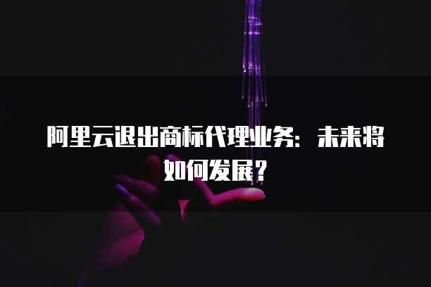 阿里云退出商标代理业务:未来将如何发展?