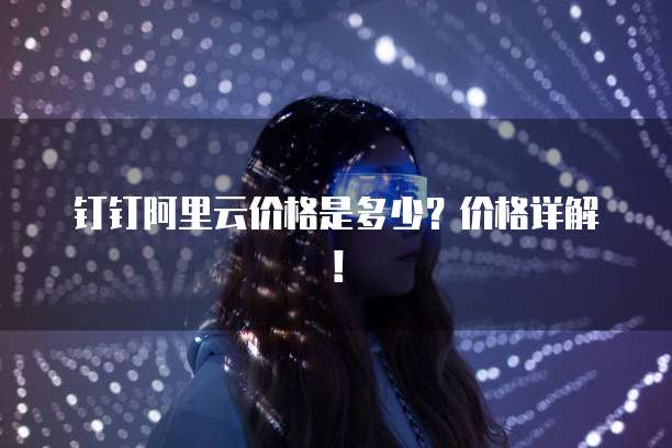 钉钉阿里云价格是多少?价格详解!