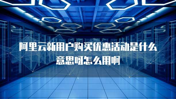阿里云新用户购买优惠活动是什么意思呀怎么用啊
