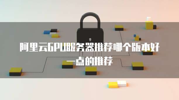 阿里云GPU服务器推荐哪个版本好一点的推荐