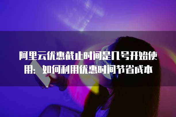 阿里云优惠截止时间是几号开始使用：如何利用优惠时间节省成本
