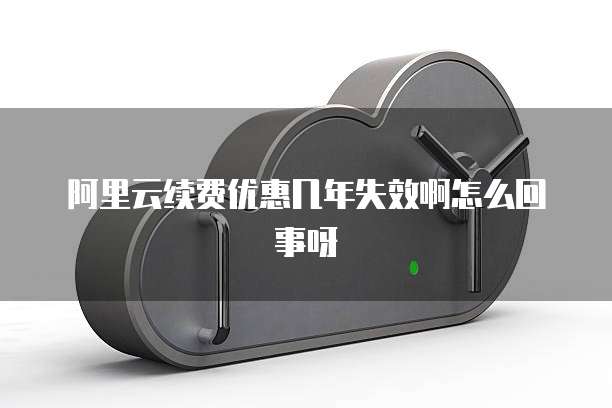 阿里云续费优惠几年失效啊怎么回事呀