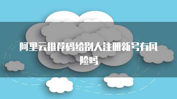 阿里云推荐码给别人注册新号有风险吗