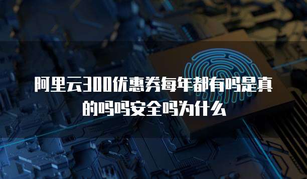 阿里云300优惠券每年都有吗是真的吗吗安全吗为什么