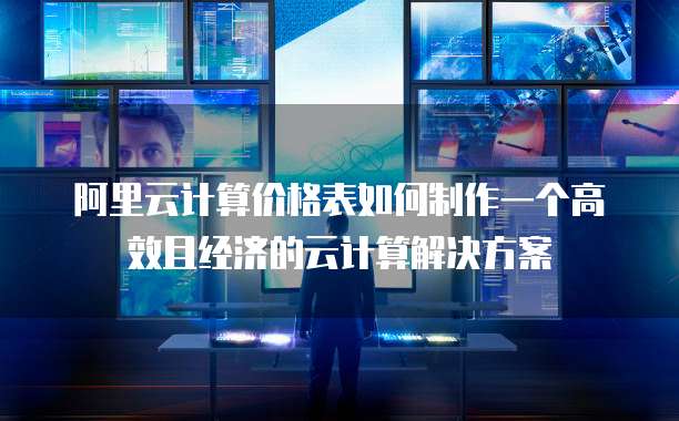 阿里云计算价格表如何制作一个高效且经济的云计算解决方案