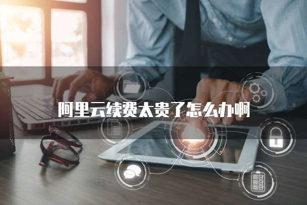 阿里云续费太贵了怎么办啊