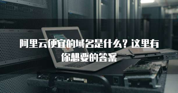 阿里云便宜的域名是什么?这里有你想要的答案