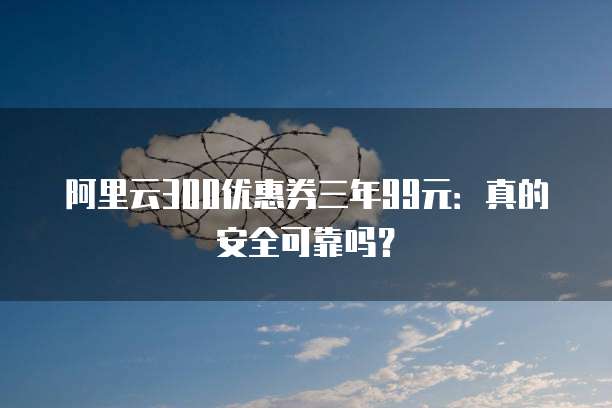 阿里云300优惠券三年99元:真的安全可靠吗?