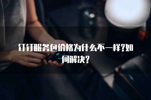 钉钉服务包价格为什么不一样?如何解决?