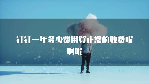 钉钉一年多少费用算正常的收费呢啊呢