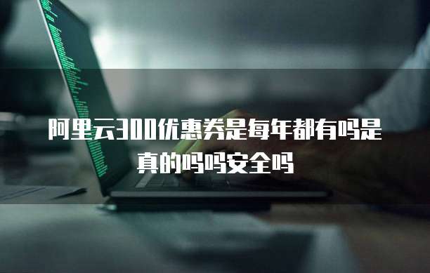 阿里云300优惠券是每年都有吗是真的吗吗安全吗