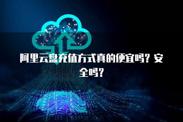 阿里云盘充值方式真的便宜吗?安全吗?