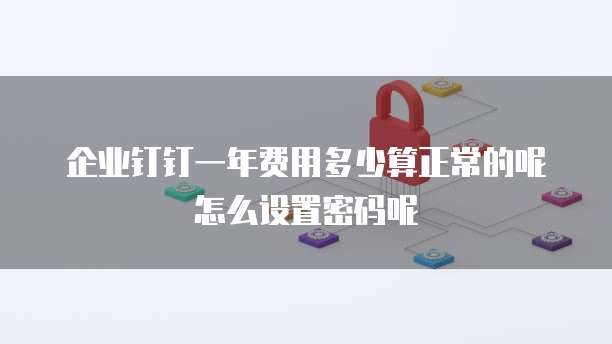 企业钉钉一年费用多少算正常的呢怎么设置密码呢