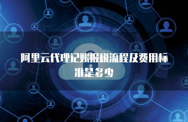 阿里云代理记账报税流程及费用标准是多少