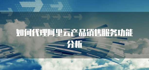 如何代理阿里云产品销售服务功能分析