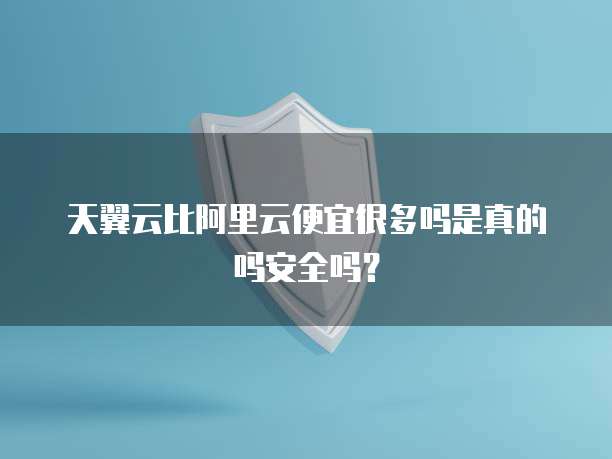 天翼云比阿里云便宜很多吗是真的吗安全吗？