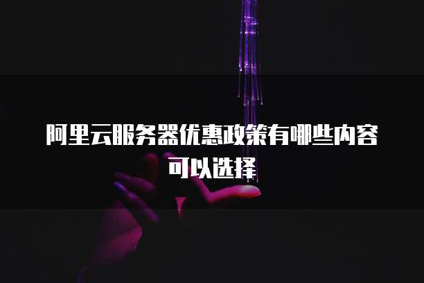 阿里云服务器优惠政策有哪些内容可以选择