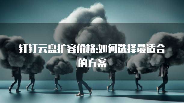 钉钉云盘扩容价格:如何选择最适合的方案