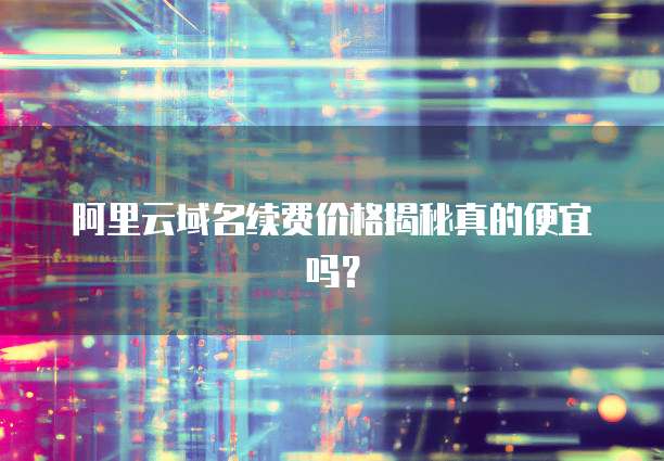 阿里云域名续费价格揭秘真的便宜吗?