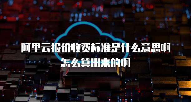 阿里云报价收费标准是什么意思啊怎么算出来的啊