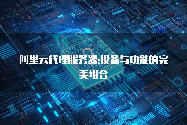 阿里云代理服务器:设备与功能的完美组合