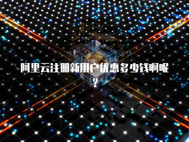 阿里云注册新用户优惠多少钱啊呢?