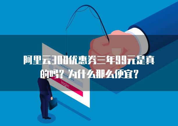 阿里云300优惠券三年99元是真的吗?为什么那么便宜?