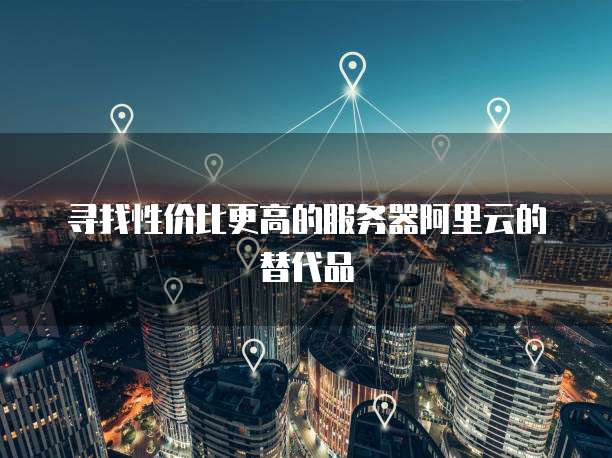 寻找性价比更高的服务器阿里云的替代品