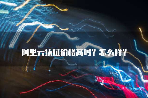 阿里云认证价格高吗?怎么样?