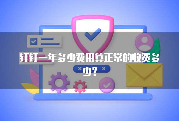 钉钉一年多少费用算正常的收费多少?