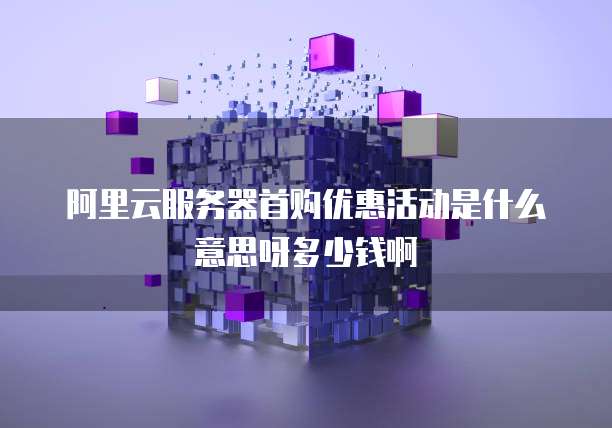 阿里云服务器首购优惠活动是什么意思呀多少钱啊
