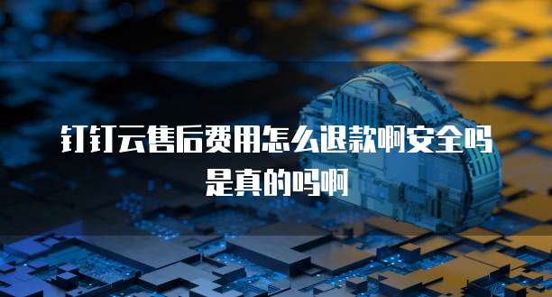 钉钉云售后费用怎么退款啊安全吗是真的吗啊