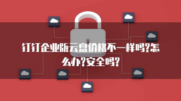 钉钉企业版云盘价格不一样吗?怎么办?安全吗?