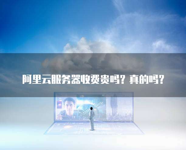 阿里云服务器收费贵吗?真的吗?